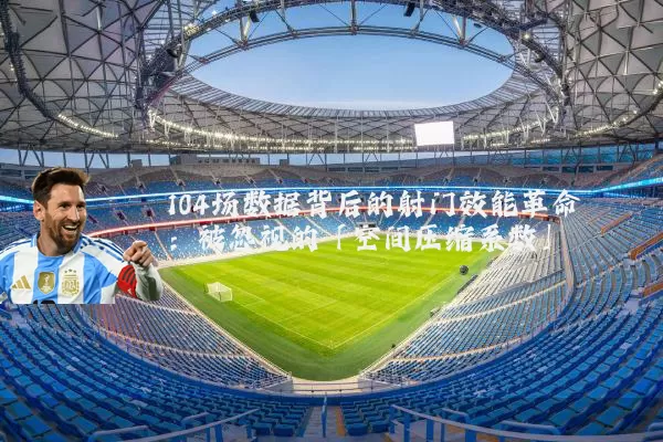 104场数据背后的射门效能革命:被忽视的「空间压缩系数」
