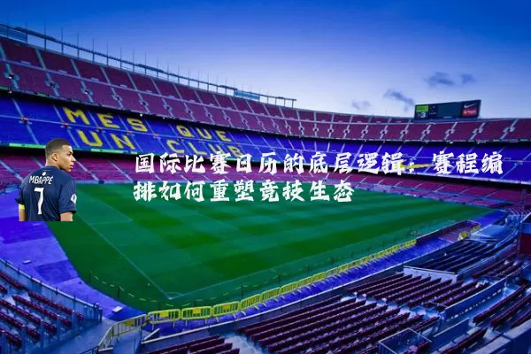 国际比赛日历的底层逻辑:赛程编排如何重塑竞技生态